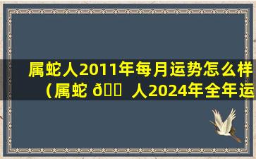 属蛇人2011年每月运势怎么样（属蛇 🐠 人2024年全年运势1977年生）